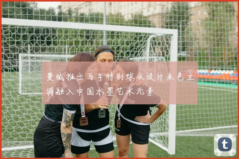 曼城推出马年特别球衣设计米色主调融入中国水墨艺术元素