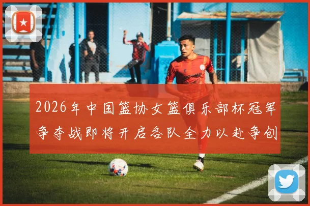 2026年中国篮协女篮俱乐部杯冠军争夺战即将开启各队全力以赴争创佳绩