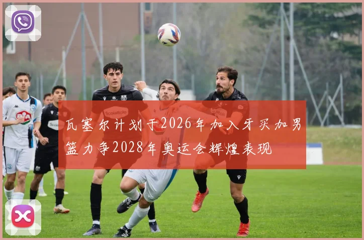 瓦塞尔计划于2026年加入牙买加男篮力争2028年奥运会辉煌表现