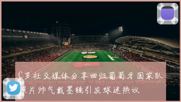 C罗社交媒体分享回归葡萄牙国家队照片帅气戴墨镜引发球迷热议