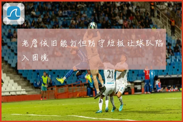 老詹依旧能打但防守短板让球队陷入困境