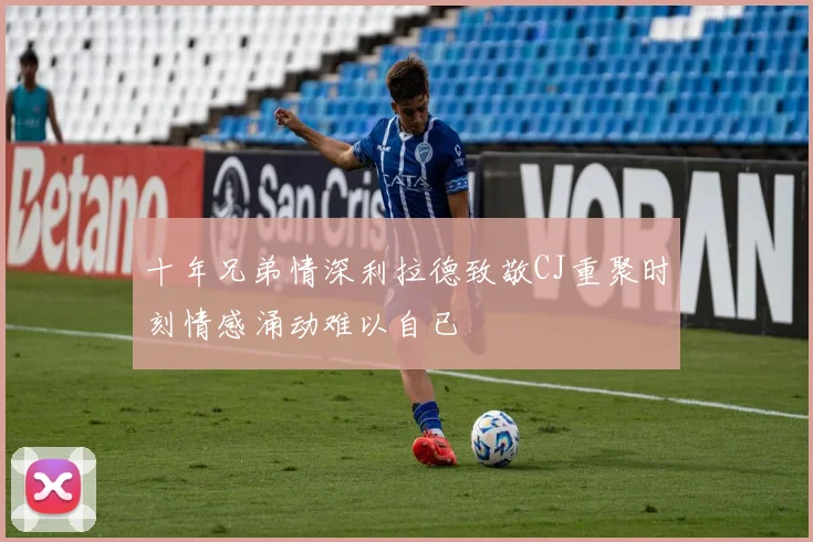 十年兄弟情深利拉德致敬CJ重聚时刻情感涌动难以自已