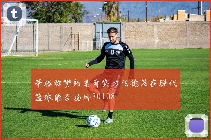 蒂格称赞约基奇实力伯德若在现代篮球能否场均30108