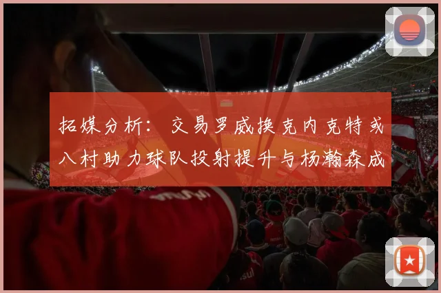 拓媒分析：交易罗威换克内克特或八村助力球队投射提升与杨瀚森成长