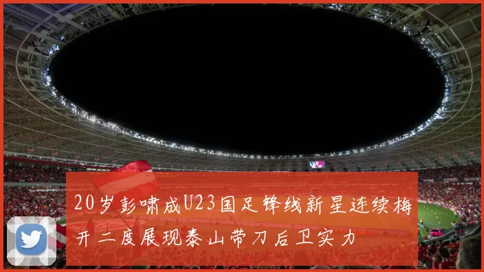 20岁彭啸成U23国足锋线新星连续梅开二度展现泰山带刀后卫实力