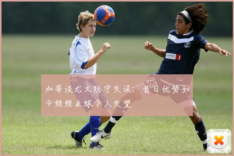 加蒂谈尤文防守失误：昔日优势如今频频丢球令人失望