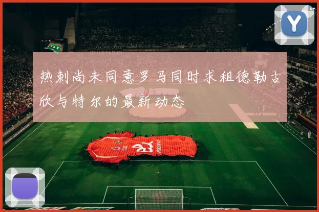 热刺尚未同意罗马同时求租德勒古欣与特尔的最新动态