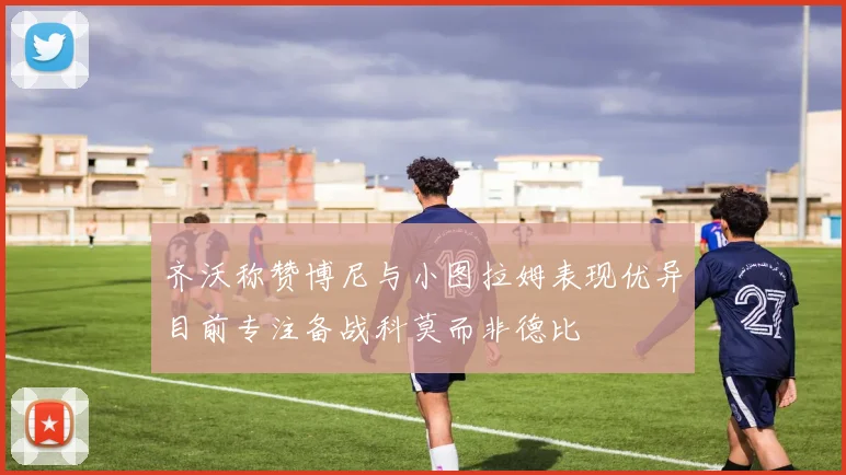 齐沃称赞博尼与小图拉姆表现优异目前专注备战科莫而非德比