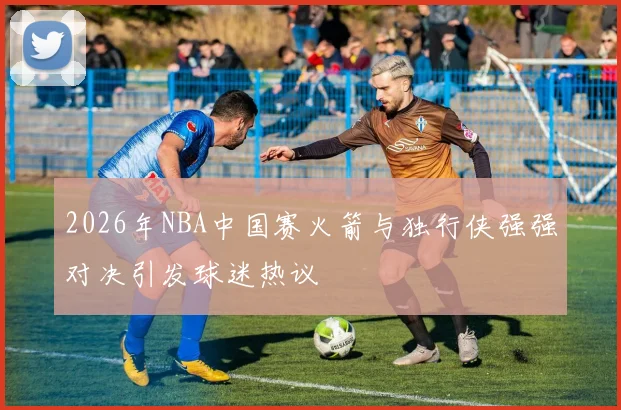 2026年NBA中国赛火箭与独行侠强强对决引发球迷热议