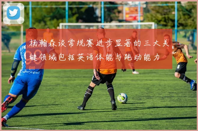 杨瀚森谈常规赛进步显著的三大关键领域包括英语体能与跑动能力