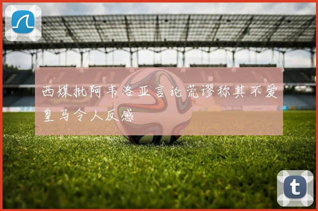 西媒批阿韦洛亚言论荒谬称其不爱皇马令人反感