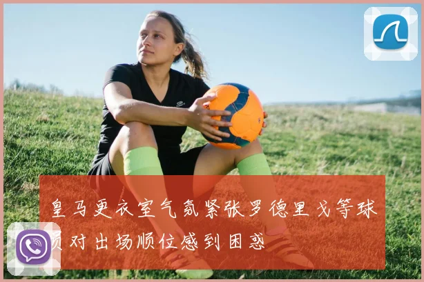 皇马更衣室气氛紧张罗德里戈等球员对出场顺位感到困惑