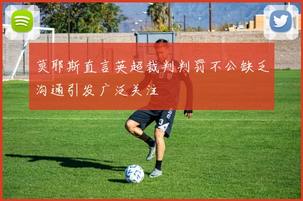 莫耶斯直言英超裁判判罚不公缺乏沟通引发广泛关注