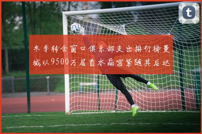 冬季转会窗口俱乐部支出排行榜曼城以9500万居首水晶宫紧随其后达8970万