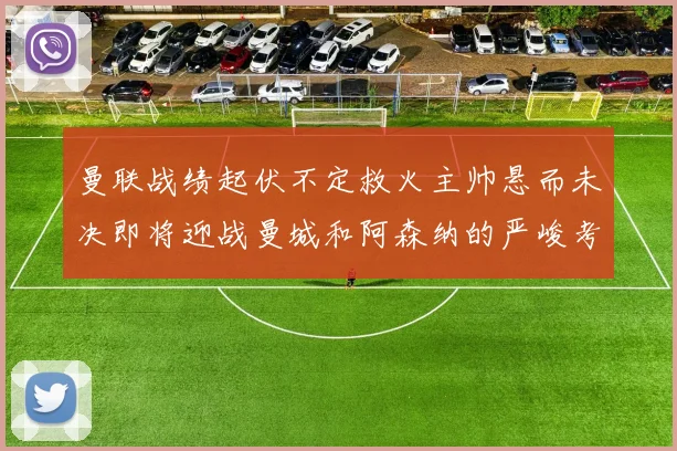 曼联战绩起伏不定救火主帅悬而未决即将迎战曼城和阿森纳的严峻考验