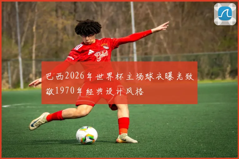 巴西2026年世界杯主场球衣曝光致敬1970年经典设计风格