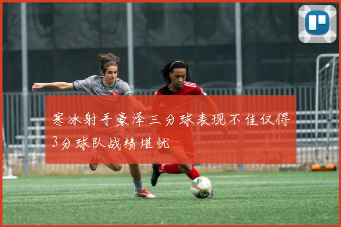 寒冰射手豪泽三分球表现不佳仅得3分球队战绩堪忧