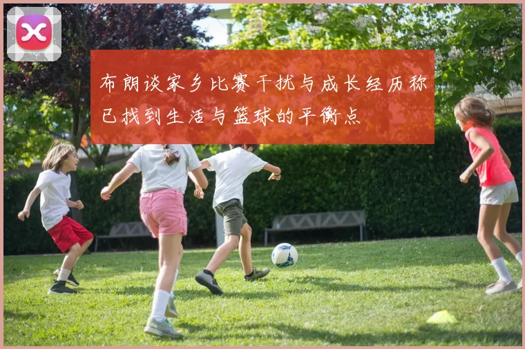 布朗谈家乡比赛干扰与成长经历称已找到生活与篮球的平衡点