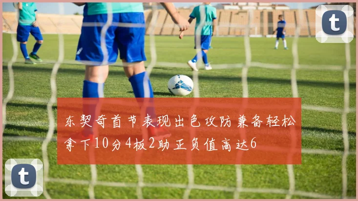 东契奇首节表现出色攻防兼备轻松拿下10分4板2助正负值高达6