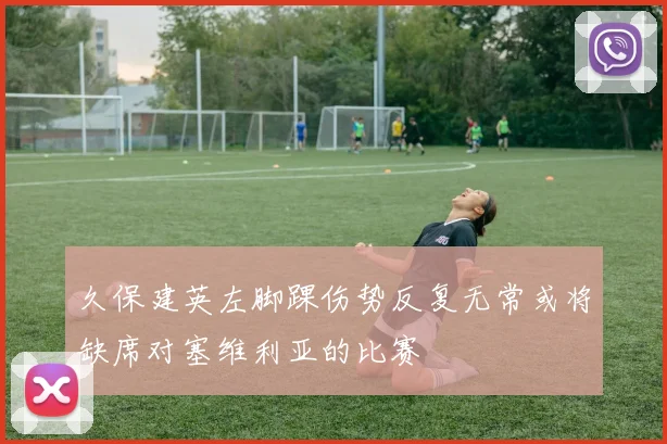 久保建英左脚踝伤势反复无常或将缺席对塞维利亚的比赛