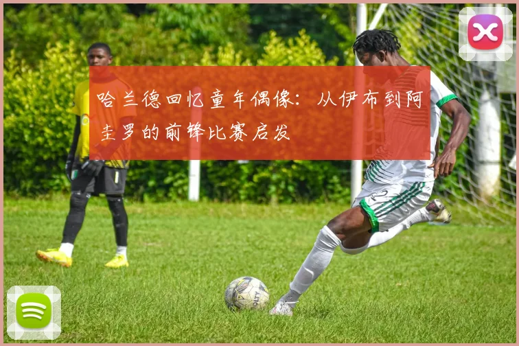 哈兰德回忆童年偶像：从伊布到阿圭罗的前锋比赛启发