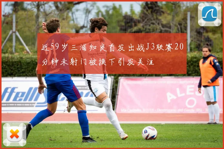 近59岁三浦知良首发出战J3联赛20分钟未射门被换下引发关注