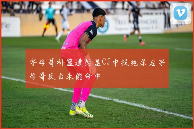 字母哥补篮遭封盖CJ中投绝杀后字母哥反击未能命中