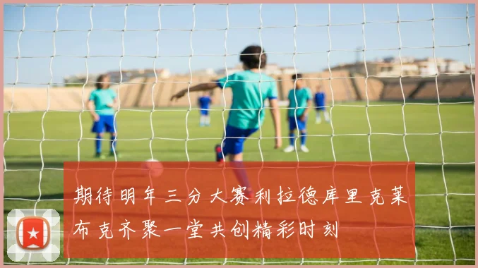 期待明年三分大赛利拉德库里克莱布克齐聚一堂共创精彩时刻