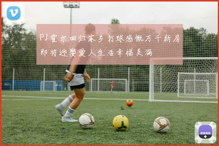 PJ霍尔回归家乡打球感慨万千新房即将迎娶爱人生活幸福美满