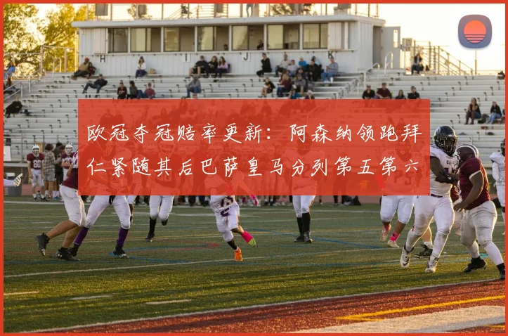 欧冠夺冠赔率更新：阿森纳领跑拜仁紧随其后巴萨皇马分列第五第六位