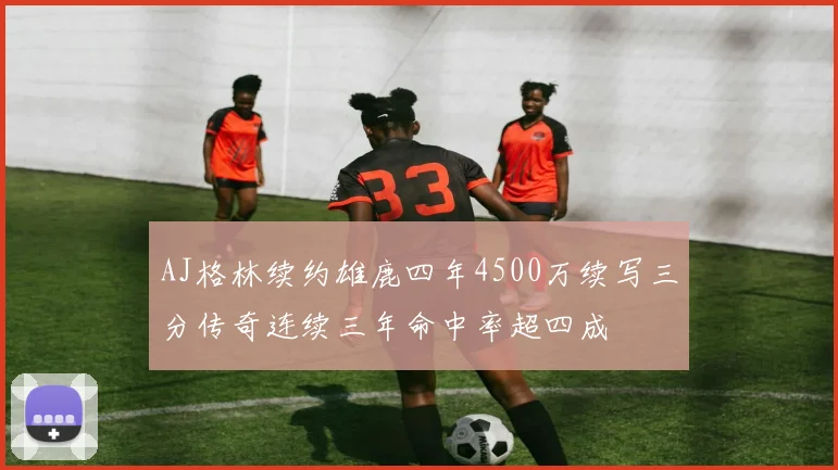 AJ格林续约雄鹿四年4500万续写三分传奇连续三年命中率超四成