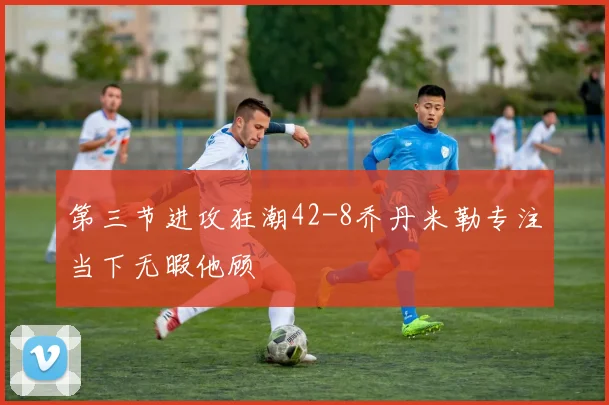 第三节进攻狂潮42-8乔丹米勒专注当下无暇他顾