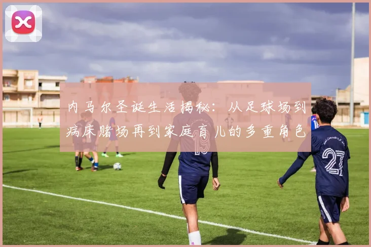 内马尔圣诞生活揭秘：从足球场到病床赌场再到家庭育儿的多重角色