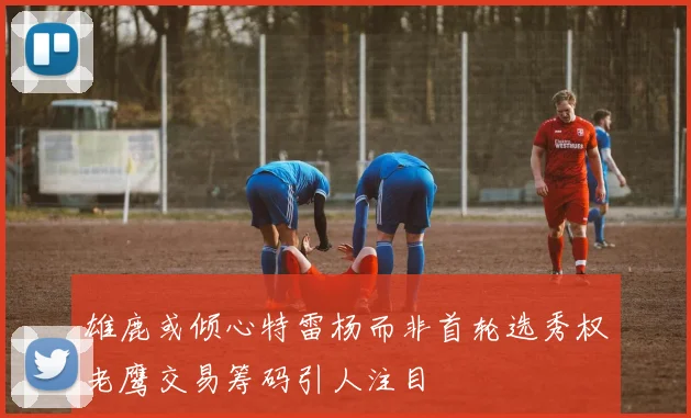 雄鹿或倾心特雷杨而非首轮选秀权老鹰交易筹码引人注目