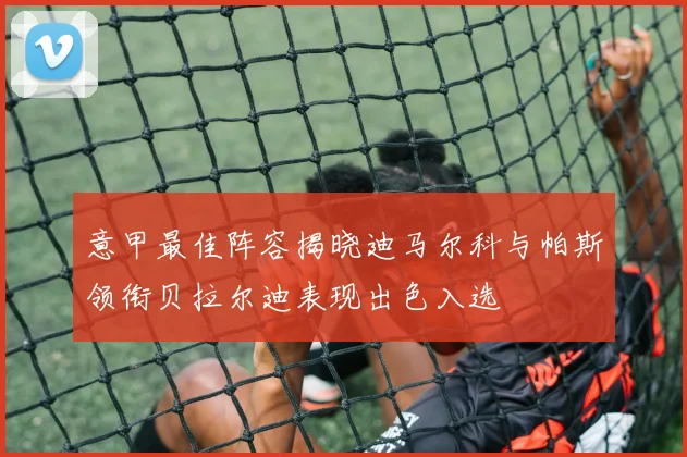 意甲最佳阵容揭晓迪马尔科与帕斯领衔贝拉尔迪表现出色入选