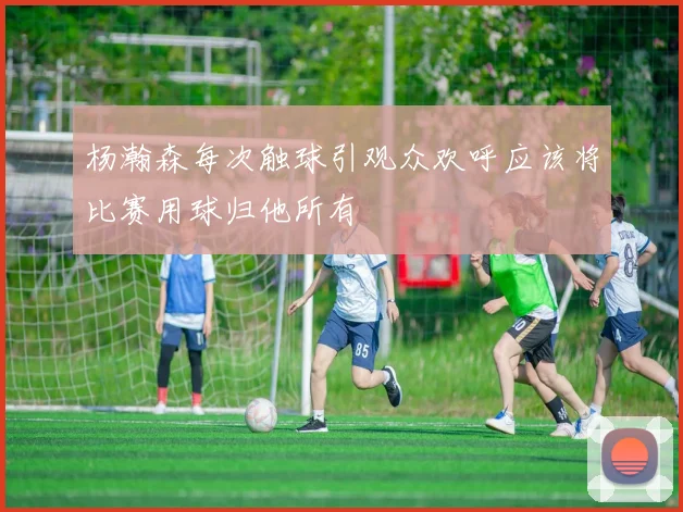 杨瀚森每次触球引观众欢呼应该将比赛用球归他所有