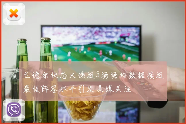 兰德尔状态火热近5场场均数据接近最佳阵容水平引发美媒关注